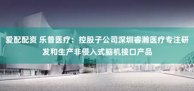 爱配配资 乐普医疗：控股子公司深圳睿瀚医疗专注研发和生产非侵入式脑机接口产品