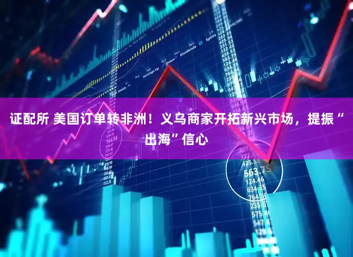 证配所 美国订单转非洲！义乌商家开拓新兴市场，提振“出海”信心