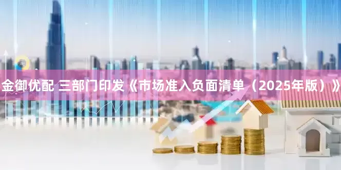金御优配 三部门印发《市场准入负面清单（2025年版）》
