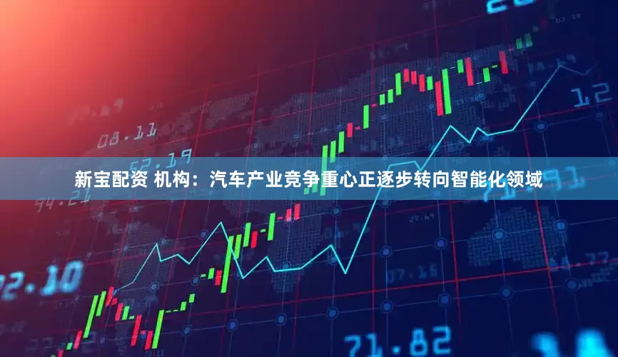 新宝配资 机构：汽车产业竞争重心正逐步转向智能化领域