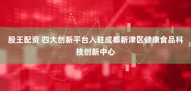 股王配资 四大创新平台入驻成都新津区健康食品科技创新中心