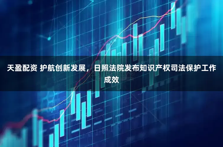 天盈配资 护航创新发展，日照法院发布知识产权司法保护工作成效