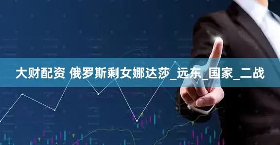 大财配资 俄罗斯剩女娜达莎_远东_国家_二战