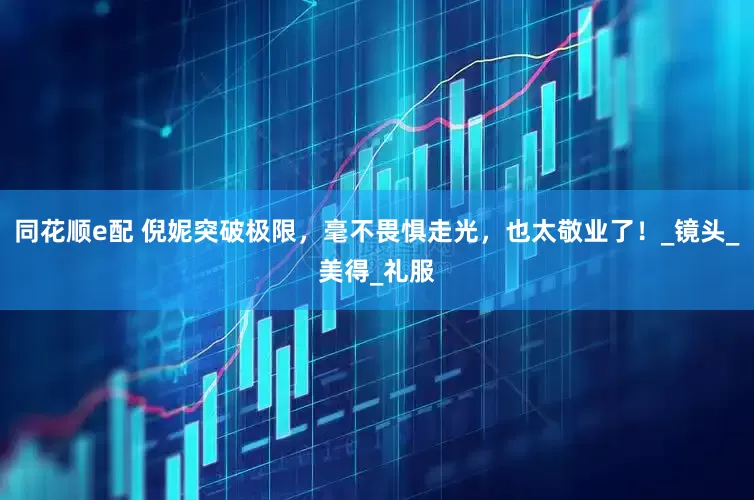 同花顺e配 倪妮突破极限，毫不畏惧走光，也太敬业了！_镜头_美得_礼服