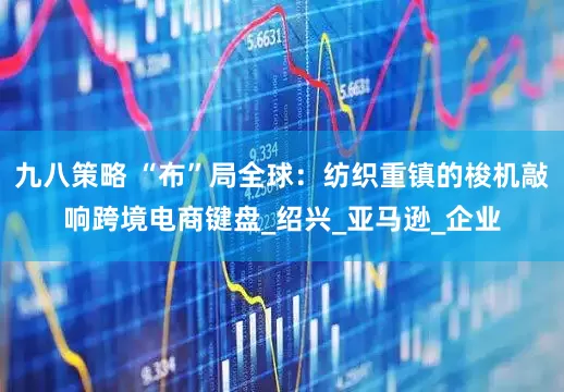九八策略 “布”局全球：纺织重镇的梭机敲响跨境电商键盘_绍兴_亚马逊_企业