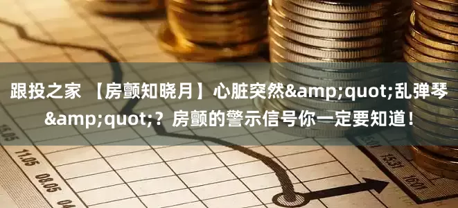 跟投之家 【房颤知晓月】心脏突然&quot;乱弹琴&quot;？房颤的警示信号你一定要知道！