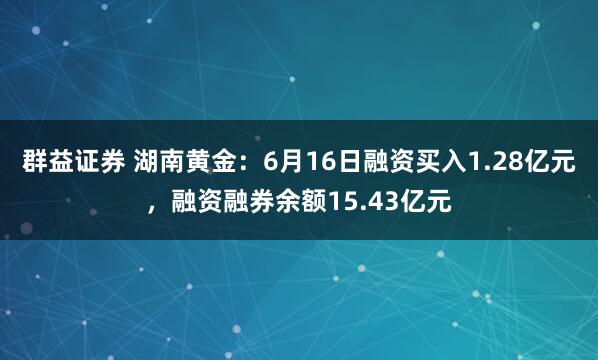 群益证券 湖南黄金：6月16日融资买入1.28亿元，融资融券余额15.43亿元