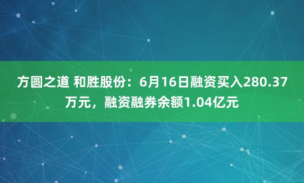 方圆之道 和胜股份：6月16日融资买入280.37万元，融资融券余额1.04亿元