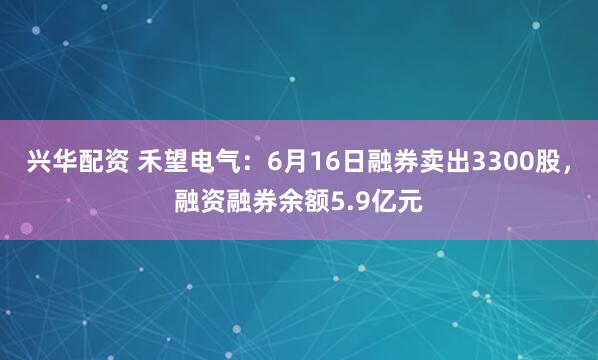 兴华配资 禾望电气：6月16日融券卖出3300股，融资融券余额5.9亿元