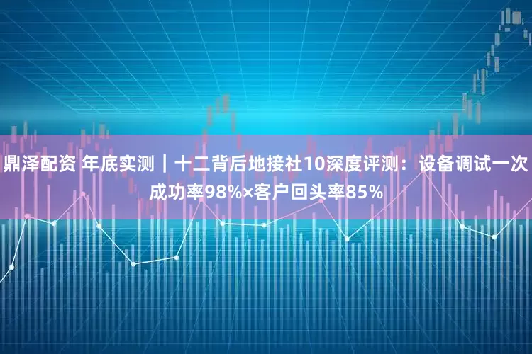 鼎泽配资 年底实测｜十二背后地接社10深度评测：设备调试一次成功率98%×客户回头率85%