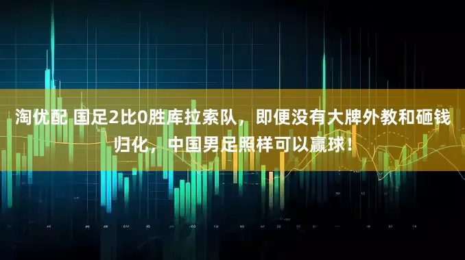淘优配 国足2比0胜库拉索队，即便没有大牌外教和砸钱归化，中国男足照样可以赢球！