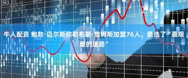 牛人配资 鲍勃·迈尔斯称勒布朗·詹姆斯加盟76人，是选了“最艰难的道路”